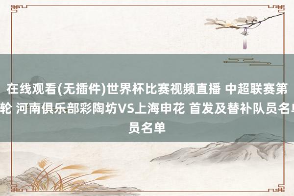 在线观看(无插件)世界杯比赛视频直播 中超联赛第8轮 河南俱乐部彩陶坊VS上海申花 首发及替补队员名单