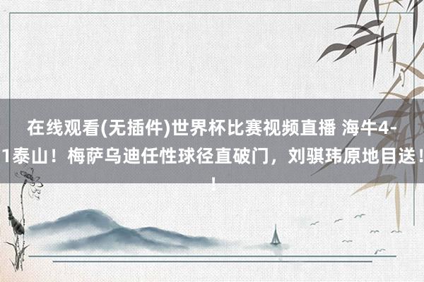 在线观看(无插件)世界杯比赛视频直播 海牛4-1泰山！梅萨乌迪任性球径直破门，刘骐玮原地目送！