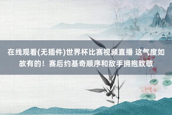 在线观看(无插件)世界杯比赛视频直播 这气度如故有的！赛后约基奇顺序和敌手拥抱致敬