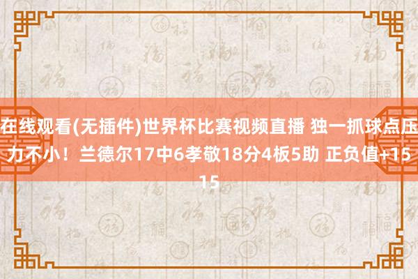 在线观看(无插件)世界杯比赛视频直播 独一抓球点压力不小！兰德尔17中6孝敬18分4板5助 正负值+15