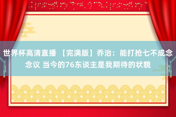 世界杯高清直播 【完满版】乔治：能打抢七不成念念议 当今的76东谈主是我期待的状貌