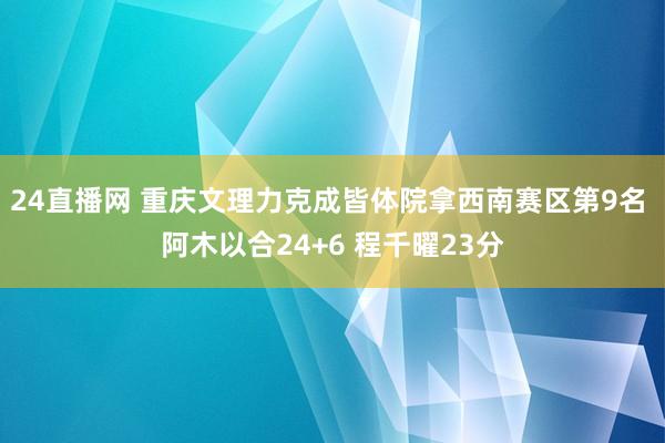 24直播网 重庆文理力克成皆体院拿西南赛区第9名 阿木以合24+6 程千曜23分