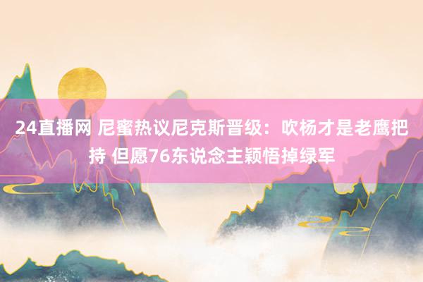 24直播网 尼蜜热议尼克斯晋级：吹杨才是老鹰把持 但愿76东说念主颖悟掉绿军