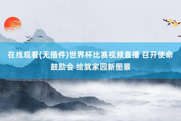在线观看(无插件)世界杯比赛视频直播 召开使命鼓励会 绘就家园新图景