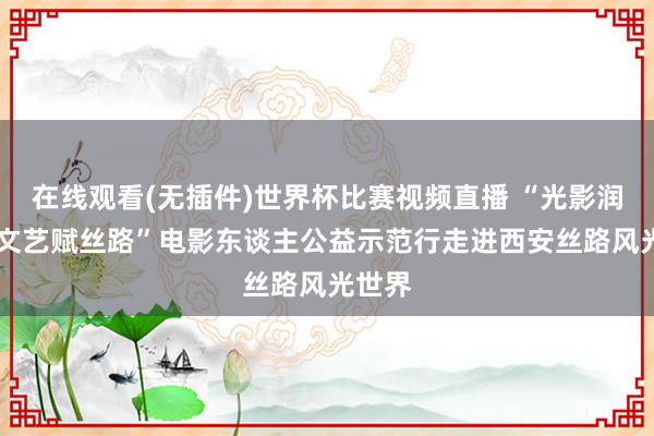 在线观看(无插件)世界杯比赛视频直播 “光影润三秦 文艺赋丝路”电影东谈主公益示范行走进西安丝路风光世界