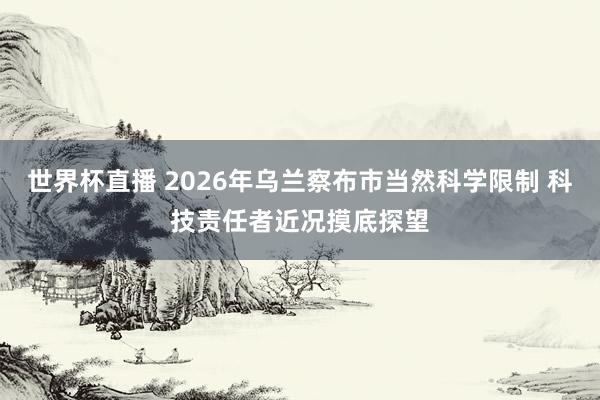 世界杯直播 2026年乌兰察布市当然科学限制 科技责任者近况摸底探望