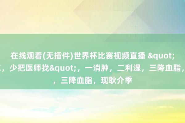 在线观看(无插件)世界杯比赛视频直播 "5月吃一草，少把医师找"，一消肿，二利湿，三降血脂，现耿介季