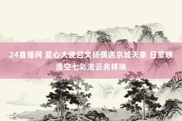 24直播网 爱心大使吕文扬偶遇京城天象 日晕映漫空七彩流云兆祥瑞