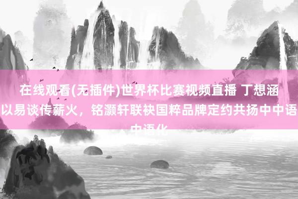 在线观看(无插件)世界杯比赛视频直播 丁想涵：以易谈传薪火，铭灏轩联袂国粹品牌定约共扬中中语化