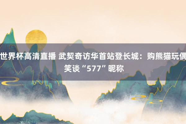 世界杯高清直播 武契奇访华首站登长城：购熊猫玩偶 笑谈“577”昵称