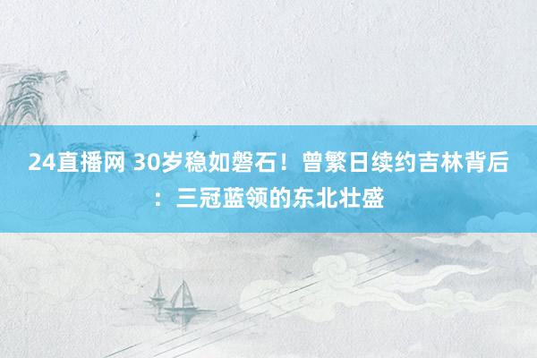 24直播网 30岁稳如磐石！曾繁日续约吉林背后：三冠蓝领的东北壮盛