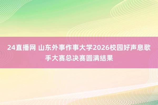 24直播网 山东外事作事大学2026校园好声息歌手大赛总决赛圆满结果