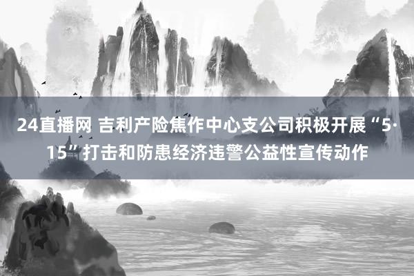 24直播网 吉利产险焦作中心支公司积极开展“5·15”打击和防患经济违警公益性宣传动作