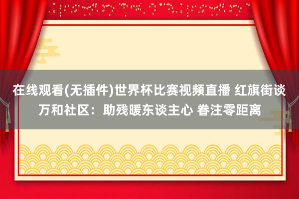 在线观看(无插件)世界杯比赛视频直播 红旗街谈万和社区：助残暖东谈主心 眷注零距离