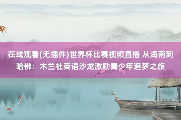 在线观看(无插件)世界杯比赛视频直播 从海南到哈佛：木兰社英语沙龙激励青少年追梦之旅