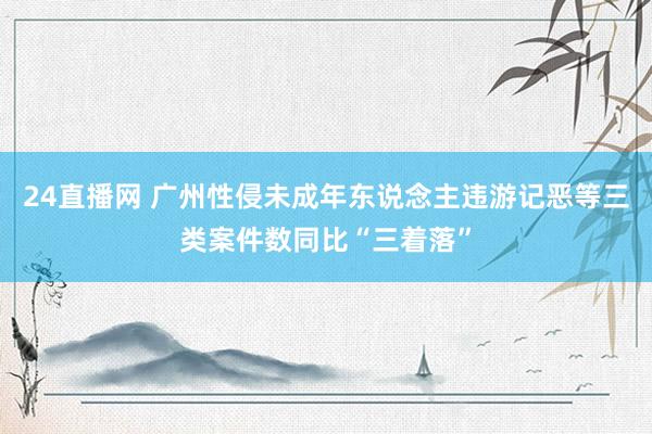 24直播网 广州性侵未成年东说念主违游记恶等三类案件数同比“三着落”