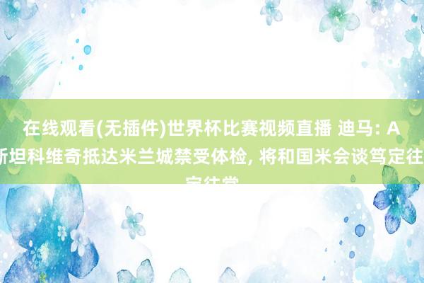在线观看(无插件)世界杯比赛视频直播 迪马: A·斯坦科维奇抵达米兰城禁受体检， 将和国米会谈笃定往常