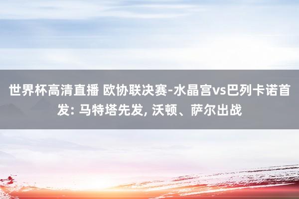 世界杯高清直播 欧协联决赛-水晶宫vs巴列卡诺首发: 马特塔先发， 沃顿、萨尔出战