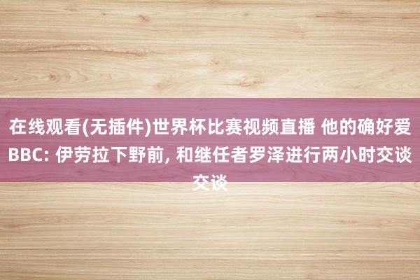 在线观看(无插件)世界杯比赛视频直播 他的确好爱BBC: 伊劳拉下野前， 和继任者罗泽进行两小时交谈