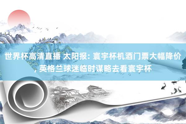 世界杯高清直播 太阳报: 寰宇杯机酒门票大幅降价, 英格兰球迷临时谋略去看寰宇杯