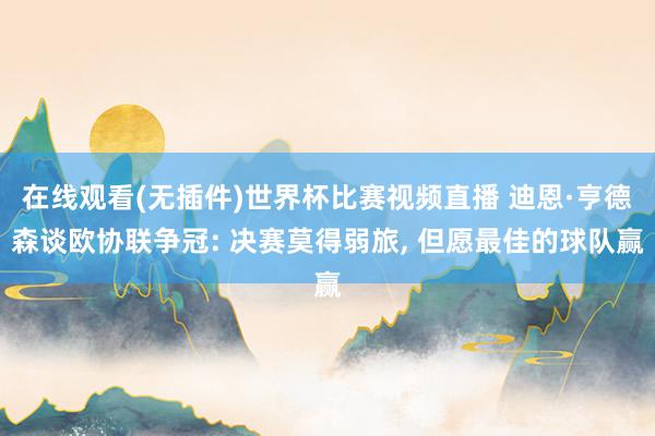 在线观看(无插件)世界杯比赛视频直播 迪恩·亨德森谈欧协联争冠: 决赛莫得弱旅， 但愿最佳的球队赢