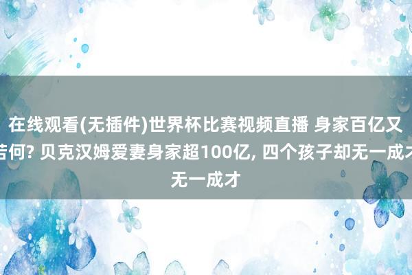 在线观看(无插件)世界杯比赛视频直播 身家百亿又若何? 贝克汉姆爱妻身家超100亿， 四个孩子却无一成才