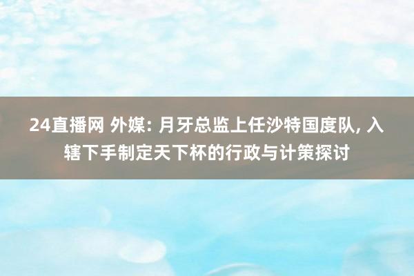 24直播网 外媒: 月牙总监上任沙特国度队， 入辖下手制定天下杯的行政与计策探讨