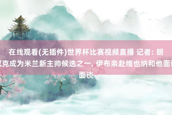 在线观看(无插件)世界杯比赛视频直播 记者: 朗尼克成为米兰新主帅候选之一， 伊布亲赴维也纳和他面谈