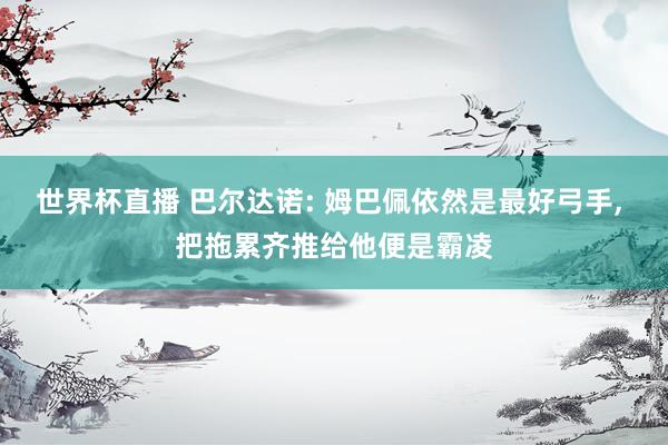 世界杯直播 巴尔达诺: 姆巴佩依然是最好弓手， 把拖累齐推给他便是霸凌