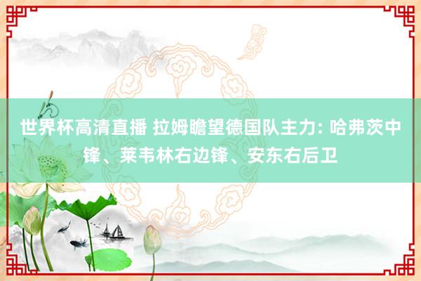 世界杯高清直播 拉姆瞻望德国队主力: 哈弗茨中锋、莱韦林右边锋、安东右后卫