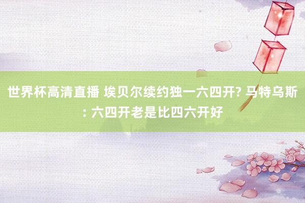 世界杯高清直播 埃贝尔续约独一六四开? 马特乌斯: 六四开老是比四六开好