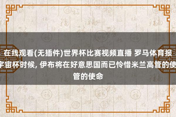 在线观看(无插件)世界杯比赛视频直播 罗马体育报: 宇宙杯时候， 伊布将在好意思国而已怜惜米兰高管的使命