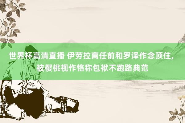 世界杯高清直播 伊劳拉离任前和罗泽作念顶住， 被樱桃视作恪称包袱不跑路典范