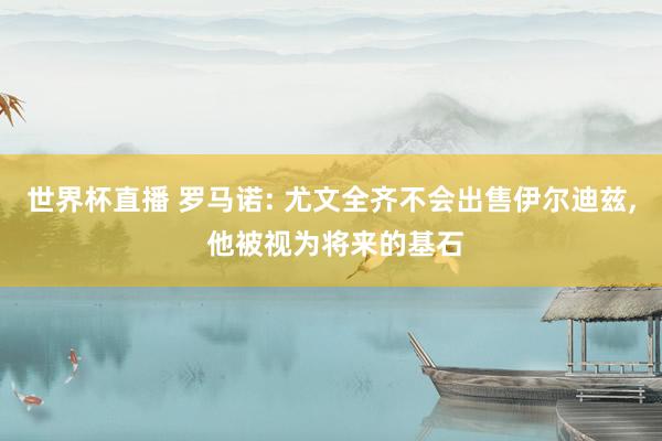 世界杯直播 罗马诺: 尤文全齐不会出售伊尔迪兹， 他被视为将来的基石