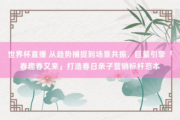 世界杯直播 从趋势捕捉到场景共振，巨量引擎「春趣春又来」打造春日亲子营销标杆范本