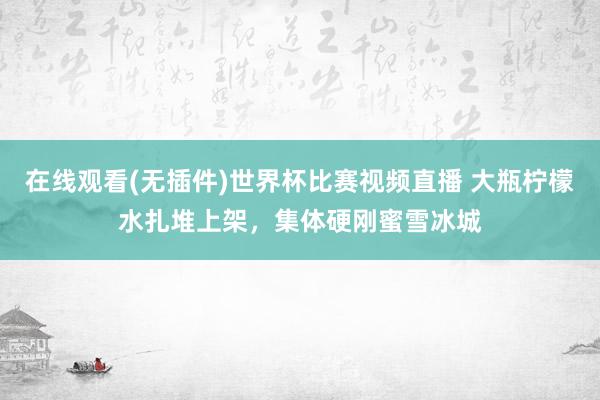 在线观看(无插件)世界杯比赛视频直播 大瓶柠檬水扎堆上架，集体硬刚蜜雪冰城