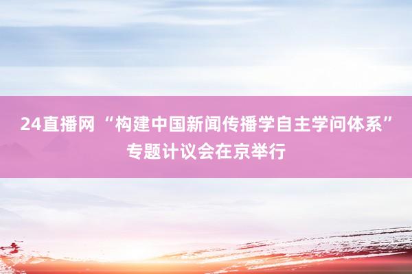 24直播网 “构建中国新闻传播学自主学问体系”专题计议会在京举行