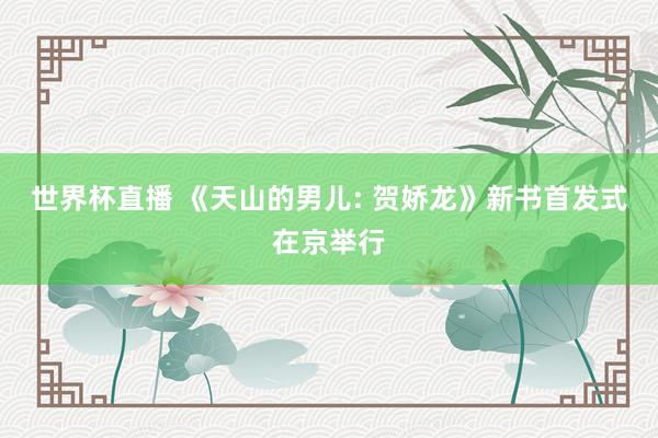 世界杯直播 《天山的男儿: 贺娇龙》新书首发式在京举行