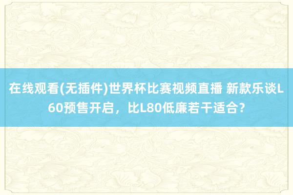 在线观看(无插件)世界杯比赛视频直播 新款乐谈L60预售开启，比L80低廉若干适合？