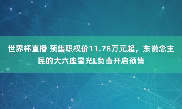 世界杯直播 预售职权价11.78万元起，东说念主民的大六座星光L负责开启预售