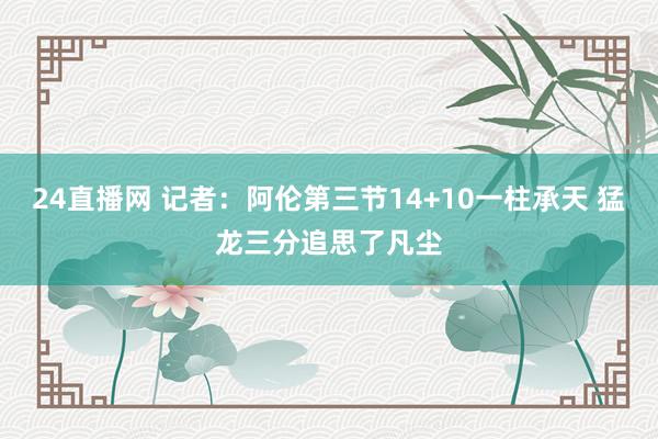 24直播网 记者：阿伦第三节14+10一柱承天 猛龙三分追思了凡尘