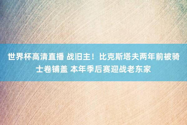 世界杯高清直播 战旧主！比克斯塔夫两年前被骑士卷铺盖 本年季后赛迎战老东家