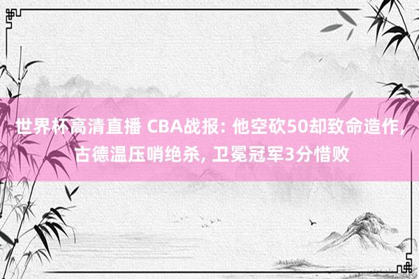 世界杯高清直播 CBA战报: 他空砍50却致命造作， 古德温压哨绝杀， 卫冕冠军3分惜败