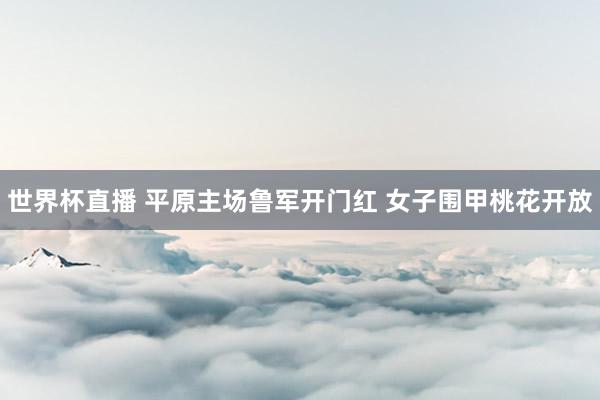 世界杯直播 平原主场鲁军开门红 女子围甲桃花开放