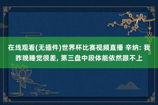 在线观看(无插件)世界杯比赛视频直播 辛纳: 我昨晚睡觉很差， 第三盘中段体能依然跟不上