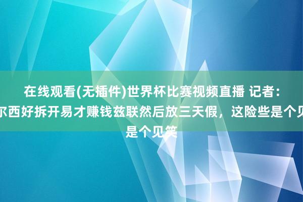 在线观看(无插件)世界杯比赛视频直播 记者：切尔西好拆开易才赚钱兹联然后放三天假，这险些是个见笑
