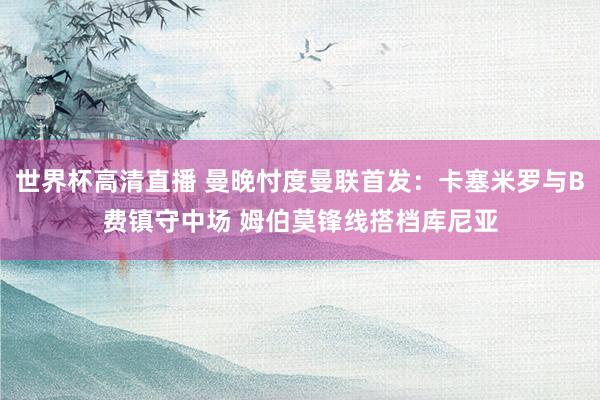 世界杯高清直播 曼晚忖度曼联首发：卡塞米罗与B费镇守中场 姆伯莫锋线搭档库尼亚