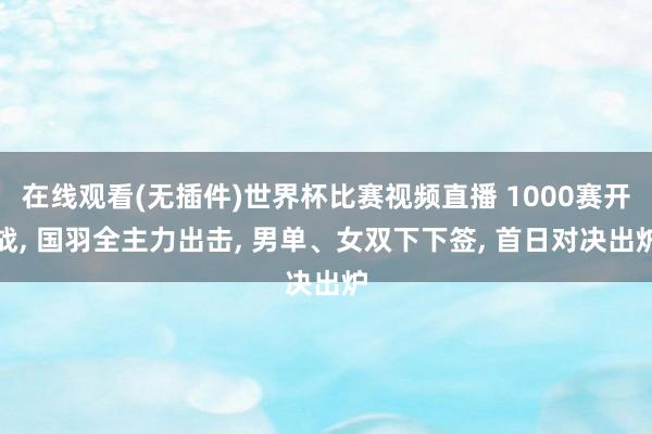 在线观看(无插件)世界杯比赛视频直播 1000赛开战， 国羽全主力出击， 男单、女双下下签， 首日对决出炉
