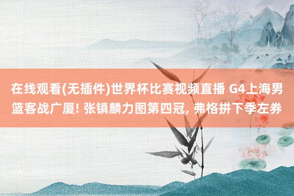 在线观看(无插件)世界杯比赛视频直播 G4上海男篮客战广厦! 张镇麟力图第四冠， 弗格拼下季左券