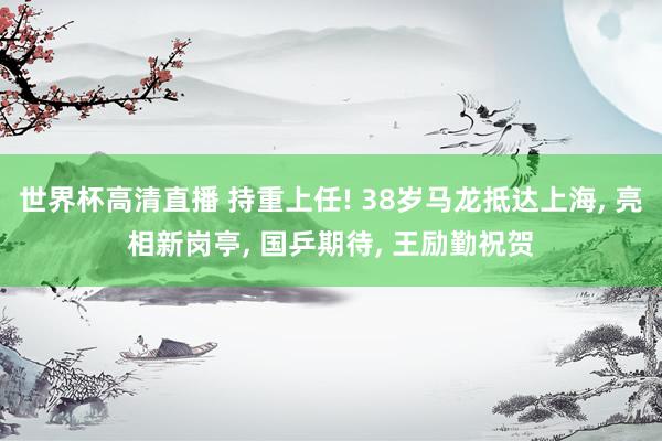 世界杯高清直播 持重上任! 38岁马龙抵达上海， 亮相新岗亭， 国乒期待， 王励勤祝贺